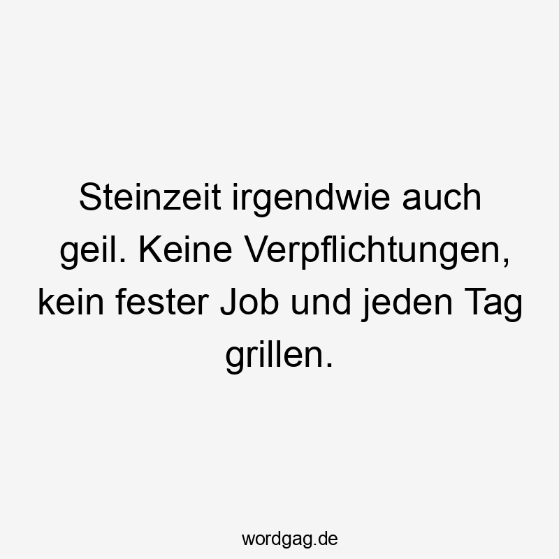 Steinzeit irgendwie auch geil. Keine Verpflichtungen, kein fester Job und jeden Tag grillen.