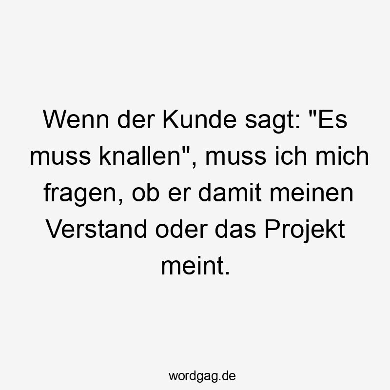 Wenn der Kunde sagt: „Es muss knallen“, muss ich mich fragen, ob er damit meinen Verstand oder das Projekt meint.