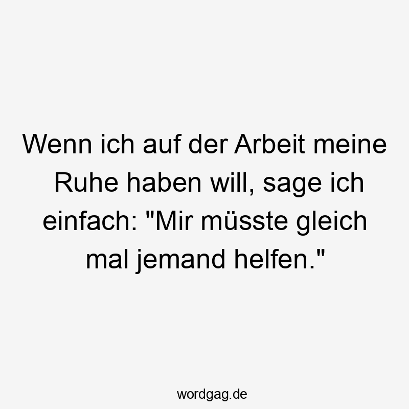 Wenn ich auf der Arbeit meine Ruhe haben will, sage ich einfach: "Mir müsste gleich mal jemand helfen."