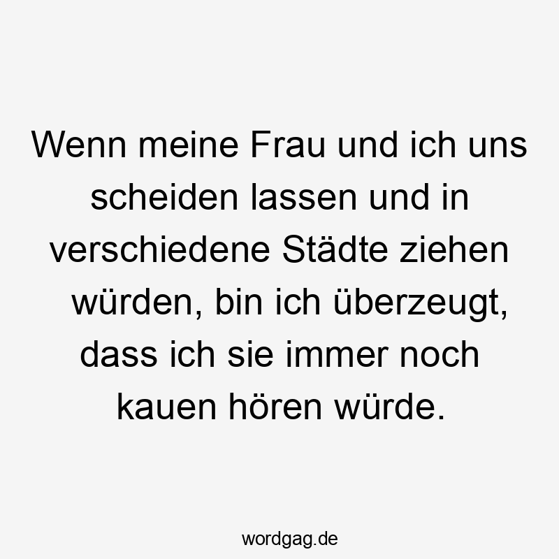 Wenn meine Frau und ich uns scheiden lassen und in verschiedene Städte ziehen würden, bin ich überzeugt, dass ich sie immer noch kauen hören würde.
