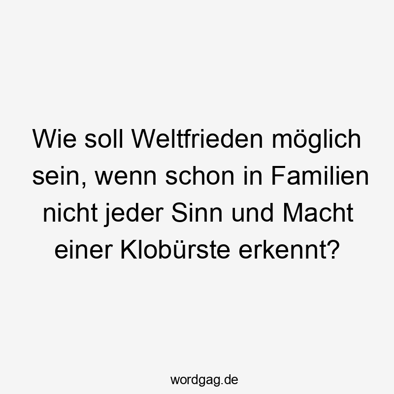Wie soll Weltfrieden möglich sein, wenn schon in Familien nicht jeder Sinn und Macht einer Klobürste erkennt?