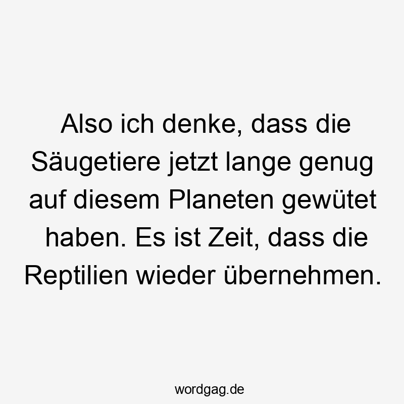 Also ich denke, dass die Säugetiere jetzt lange genug auf diesem Planeten gewütet haben. Es ist Zeit, dass die Reptilien wieder übernehmen.