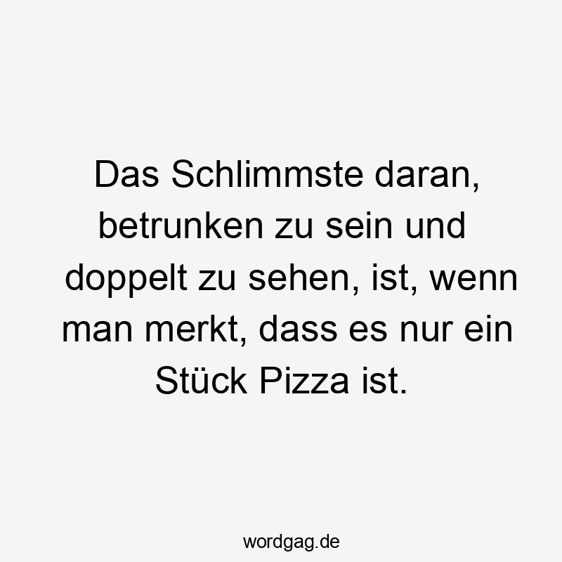 Lustige Sprüche: Stück - Das Schlimmste daran, betrunken zu sein und doppelt zu sehen, ist, wenn man merkt, dass es nur ein Stück Pizza ist.
