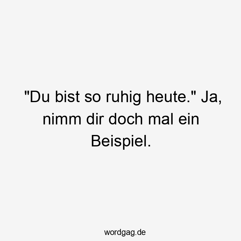 "Du bist so ruhig heute." Ja, nimm dir doch mal ein Beispiel.