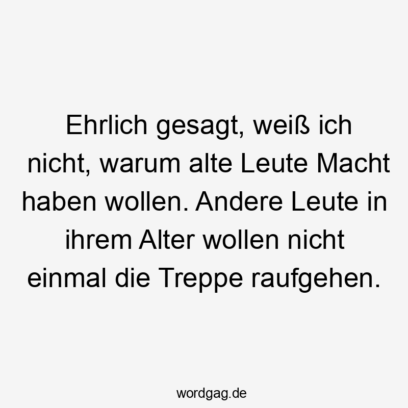 Ehrlich gesagt, weiß ich nicht, warum alte Leute Macht haben wollen. Andere Leute in ihrem Alter wollen nicht einmal die Treppe raufgehen.