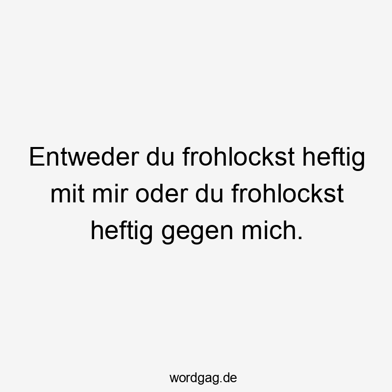 Entweder du frohlockst heftig mit mir oder du frohlockst heftig gegen mich.