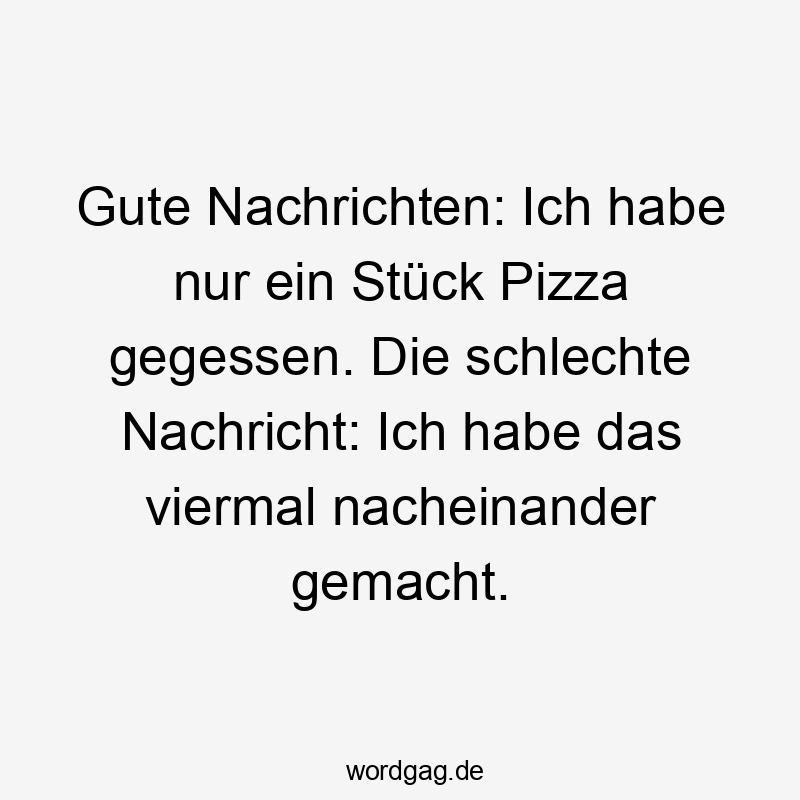 Lustige Sprüche: Stück - Gute Nachrichten: Ich habe nur ein Stück Pizza gegessen. Die schlechte Nachricht: Ich habe das viermal nacheinander gemacht.