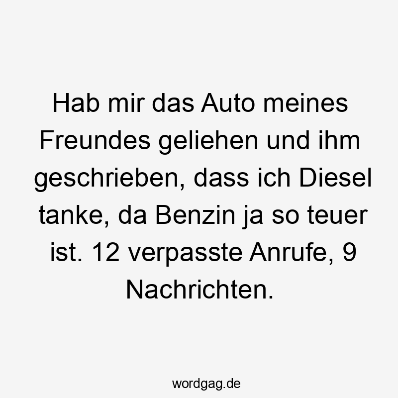 Hab mir das Auto meines Freundes geliehen und ihm geschrieben, dass ich Diesel tanke, da Benzin ja so teuer ist. 12 verpasste Anrufe, 9 Nachrichten.