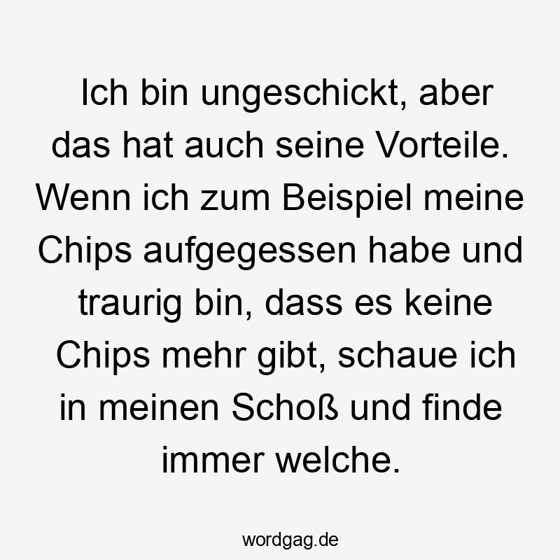 Lustige Sprüche: aufgegessen - Ich bin ungeschickt, aber das hat auch seine Vorteile. Wenn ich zum Beispiel meine Chips aufgegessen habe und traurig bin, dass es keine Chips mehr gibt, schaue ich in meinen Schoß und finde immer welche.