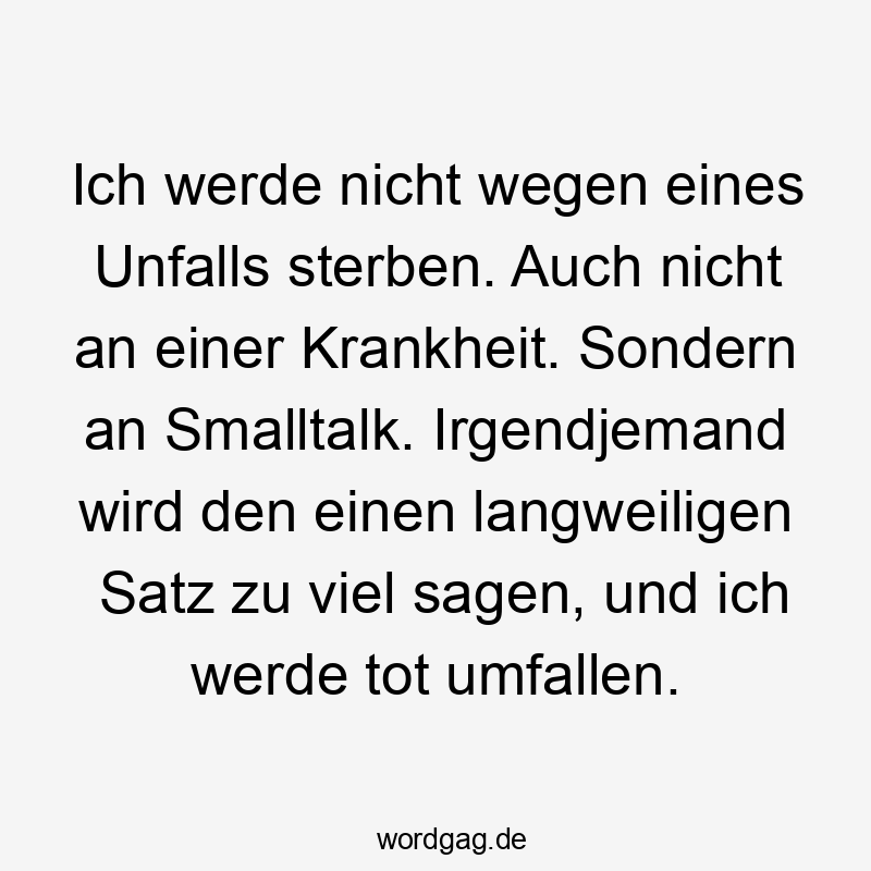 Lustige Umfallen Sprüche - Ich werde nicht wegen eines Unfalls sterben. Auch nicht an einer Krankheit. Sondern an Smalltalk. Irgendjemand wird den einen langweiligen Satz zu viel sagen, und ich werde tot umfallen.