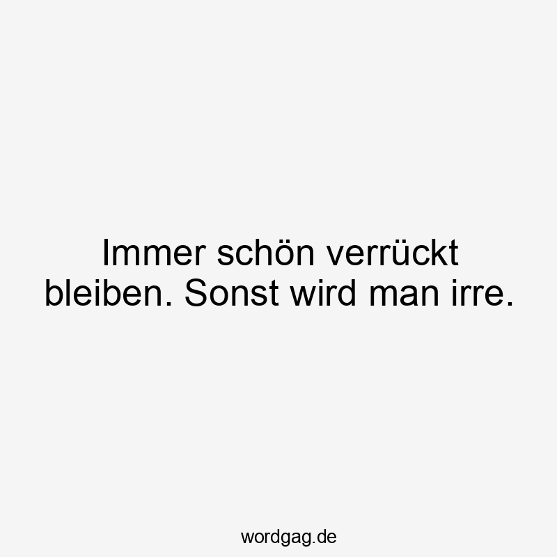 Immer schön verrückt bleiben. Sonst wird man irre.