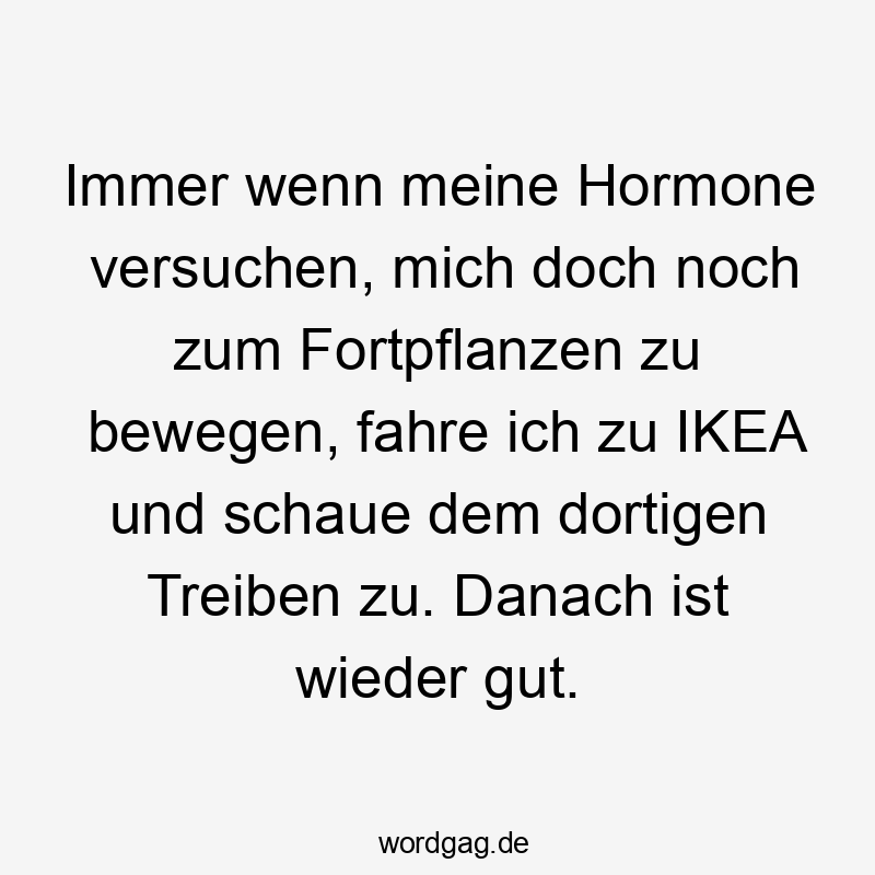 Immer wenn meine Hormone versuchen, mich doch noch zum Fortpflanzen zu bewegen, fahre ich zu IKEA und schaue dem dortigen Treiben zu. Danach ist wieder gut.
