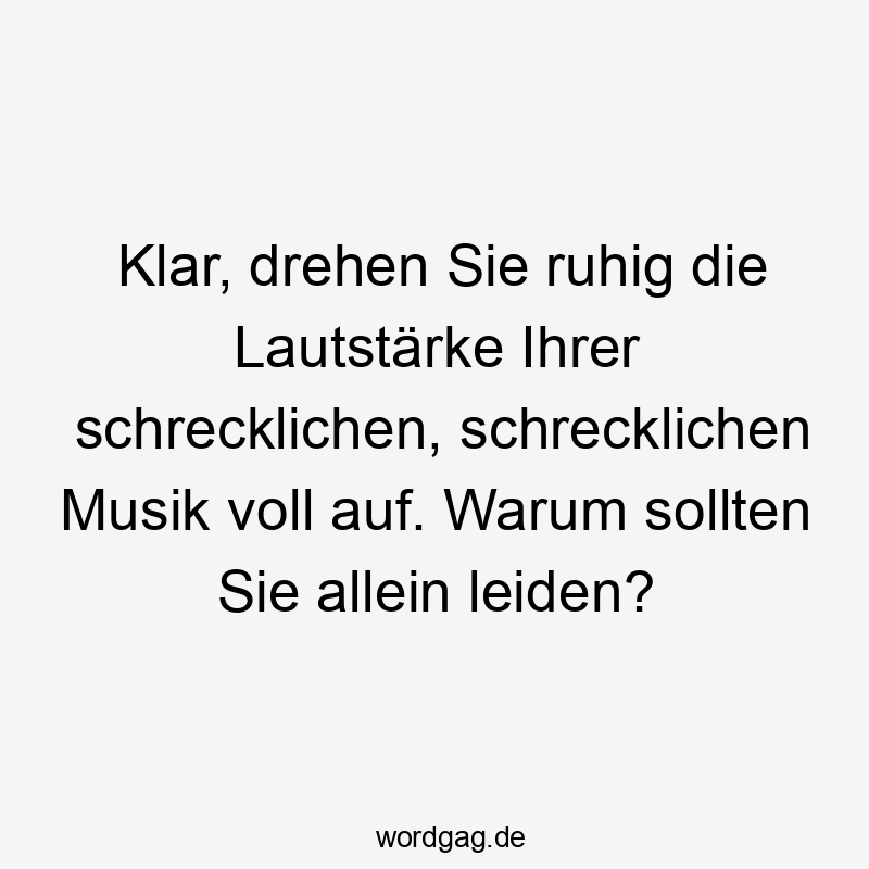 Klar, drehen Sie ruhig die Lautstärke Ihrer schrecklichen, schrecklichen Musik voll auf. Warum sollten Sie allein leiden?