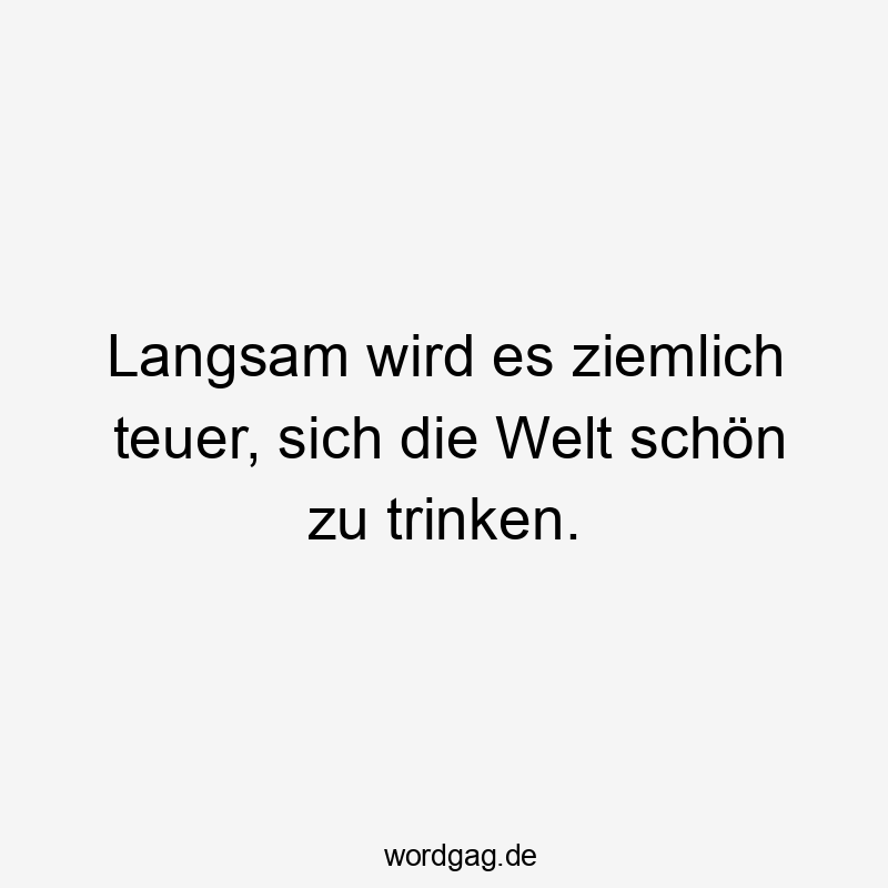 Langsam wird es ziemlich teuer, sich die Welt schön zu trinken.