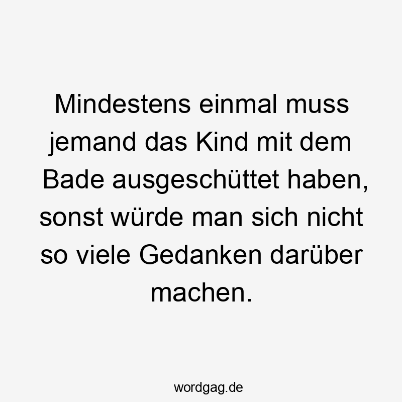 Mindestens einmal muss jemand das Kind mit dem Bade ausgeschüttet haben, sonst würde man sich nicht so viele Gedanken darüber machen.