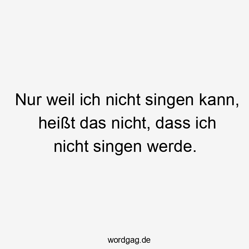 Nur weil ich nicht singen kann, heißt das nicht, dass ich nicht singen werde.