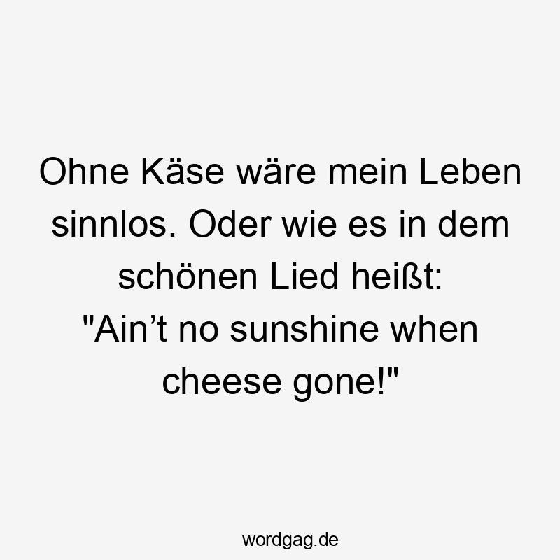 Ohne Käse wäre mein Leben sinnlos. Oder wie es in dem schönen Lied heißt: „Ain’t no sunshine when cheese gone!“