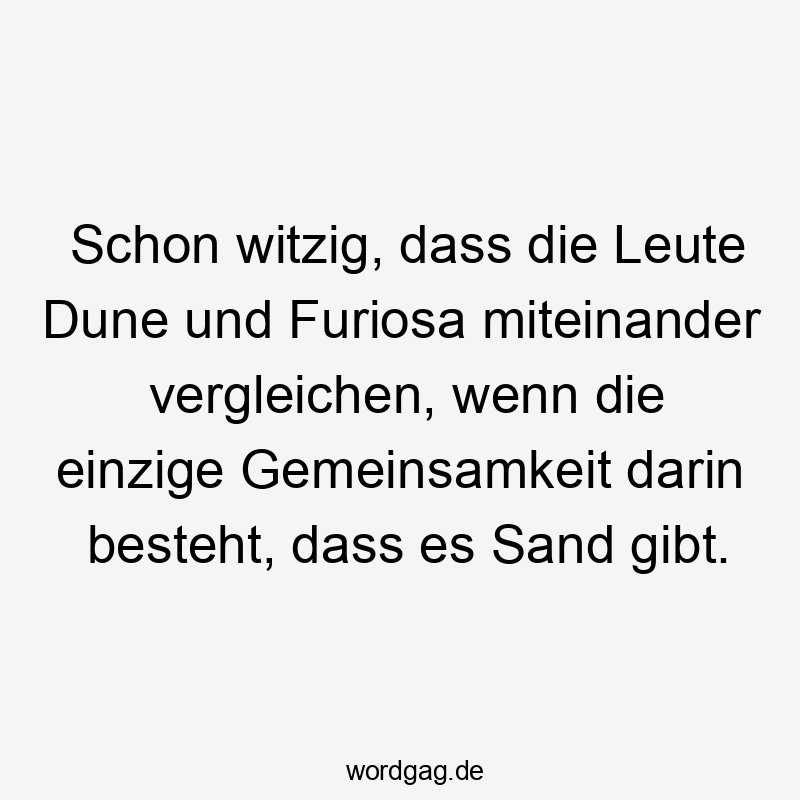 Schon witzig, dass die Leute Dune und Furiosa miteinander vergleichen, wenn die einzige Gemeinsamkeit darin besteht, dass es Sand gibt.