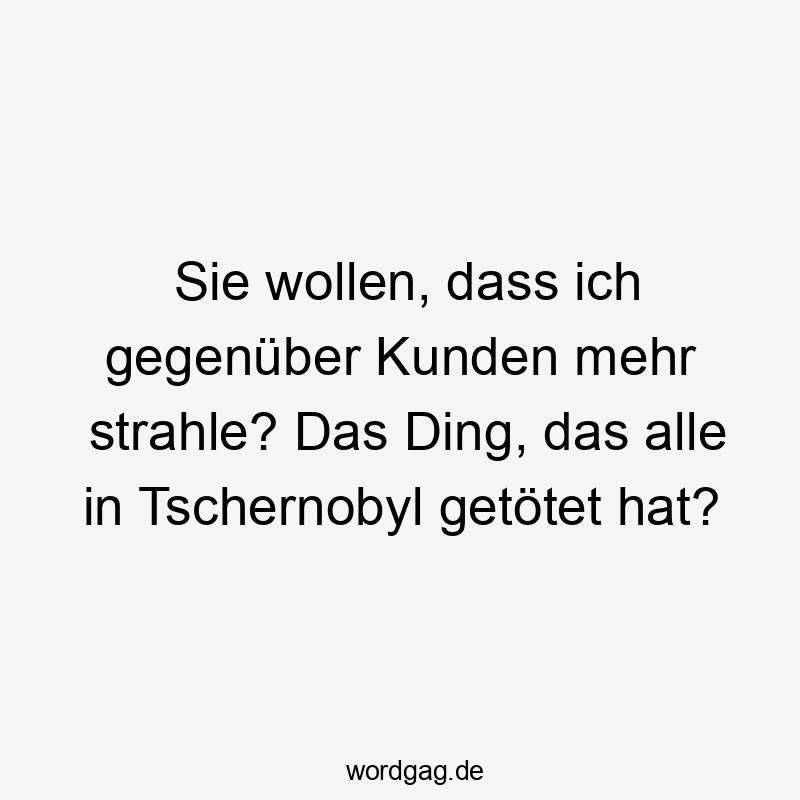 Sie wollen, dass ich gegenüber Kunden mehr strahle? Das Ding, das alle in Tschernobyl getötet hat?