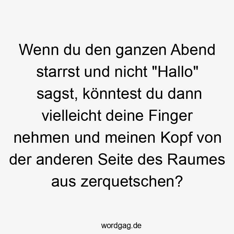 Wenn du den ganzen Abend starrst und nicht „Hallo“ sagst, könntest du dann vielleicht deine Finger nehmen und meinen Kopf von der anderen Seite des Raumes aus zerquetschen?