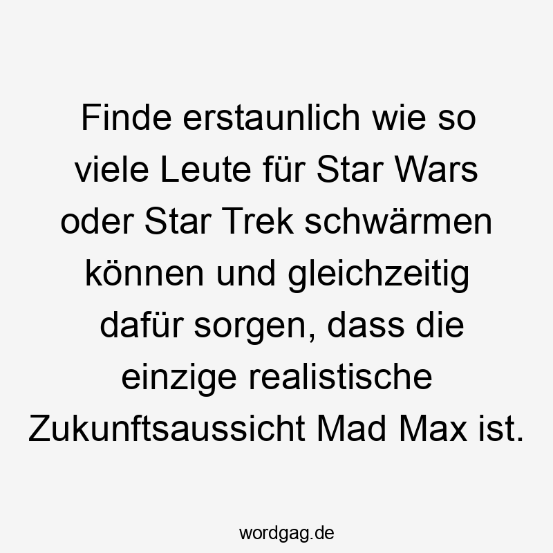 Finde erstaunlich wie so viele Leute für Star Wars oder Star Trek schwärmen können und gleichzeitig dafür sorgen, dass die einzige realistische Zukunftsaussicht Mad Max ist.