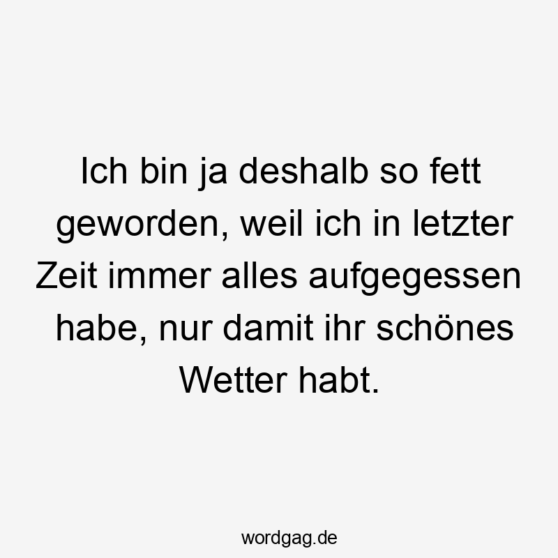 Ich bin ja deshalb so fett geworden, weil ich in letzter Zeit immer alles aufgegessen habe, nur damit ihr schönes Wetter habt.