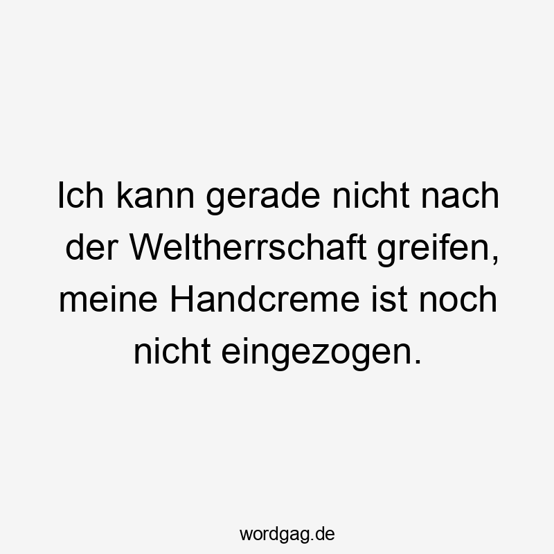 Ich kann gerade nicht nach der Weltherrschaft greifen, meine Handcreme ist noch nicht eingezogen.