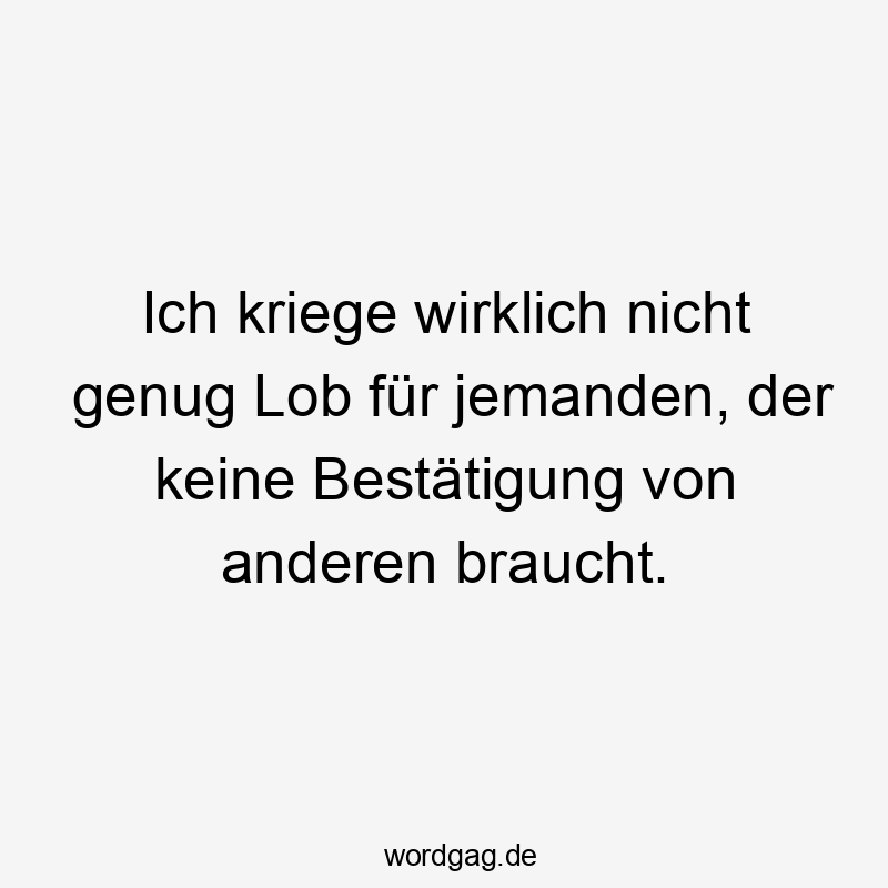 Ich kriege wirklich nicht genug Lob für jemanden, der keine Bestätigung von anderen braucht.