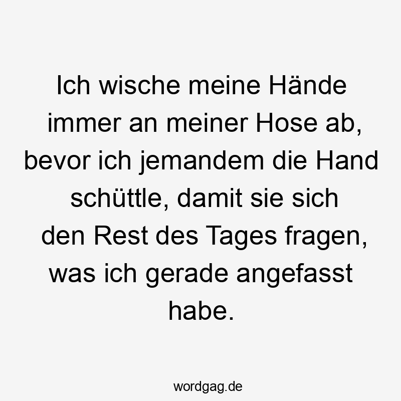 Ich wische meine Hände immer an meiner Hose ab, bevor ich jemandem die Hand schüttle, damit sie sich den Rest des Tages fragen, was ich gerade angefasst habe.