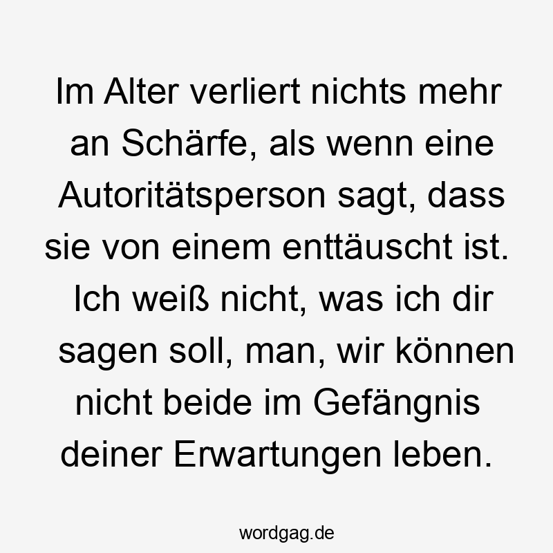 Im Alter verliert nichts mehr an Schärfe, als wenn eine Autoritätsperson sagt, dass sie von einem enttäuscht ist. Ich weiß nicht, was ich dir sagen soll, man, wir können nicht beide im Gefängnis deiner Erwartungen leben.