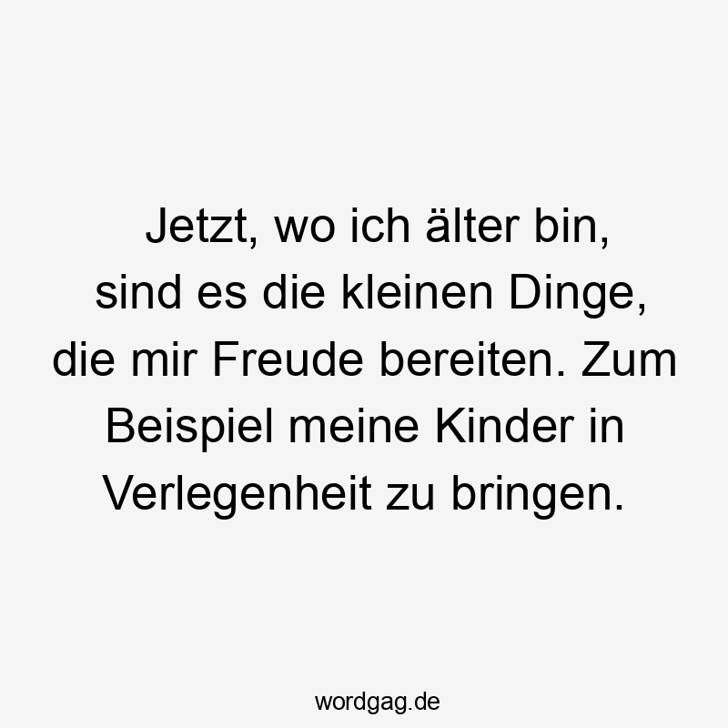 Jetzt, wo ich älter bin, sind es die kleinen Dinge, die mir Freude bereiten. Zum Beispiel meine Kinder in Verlegenheit zu bringen.