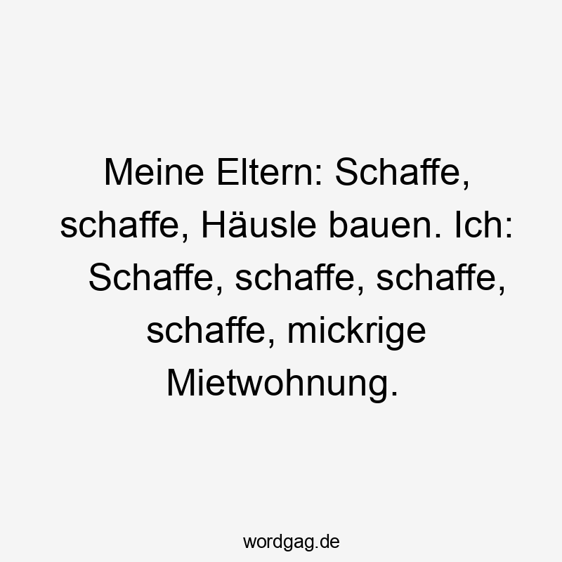 Meine Eltern: Schaffe, schaffe, Häusle bauen. Ich: Schaffe, schaffe, schaffe, schaffe, mickrige Mietwohnung.