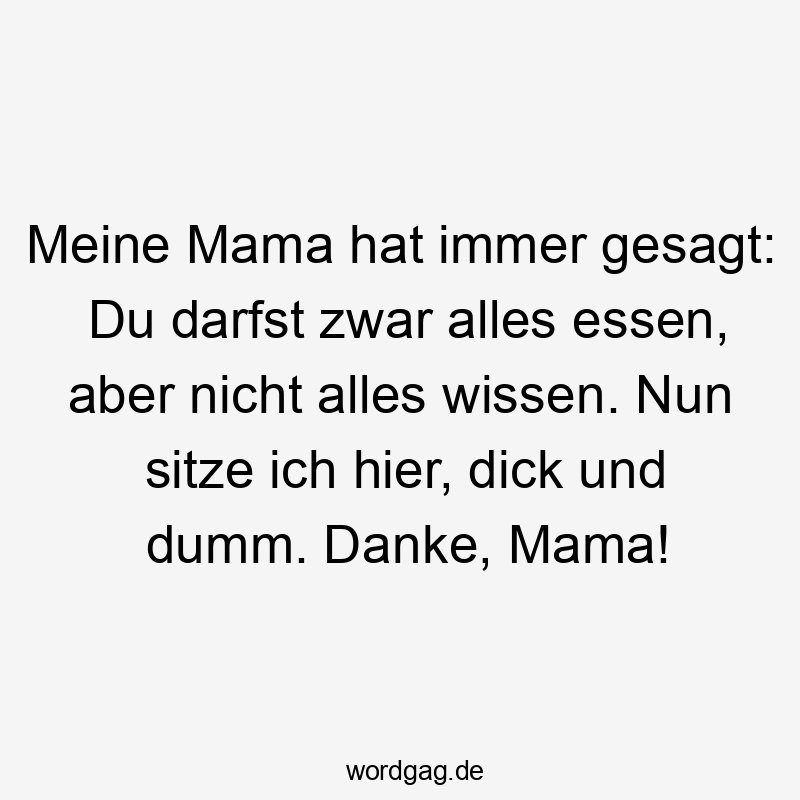 Meine Mama hat immer gesagt: Du darfst zwar alles essen, aber nicht alles wissen. Nun sitze ich hier, dick und dumm. Danke, Mama!