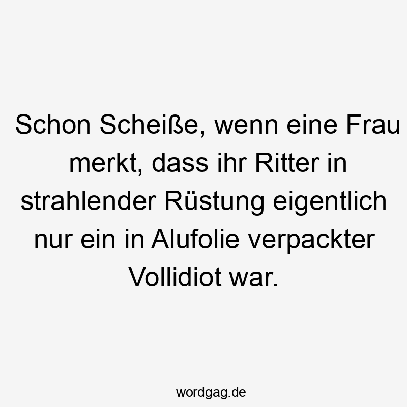 Schon Scheiße, wenn eine Frau merkt, dass ihr Ritter in strahlender Rüstung eigentlich nur ein in Alufolie verpackter Vollidiot war.