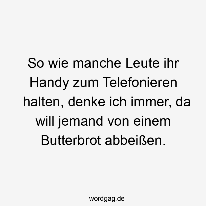 So wie manche Leute ihr Handy zum Telefonieren halten, denke ich immer, da will jemand von einem Butterbrot abbeißen.