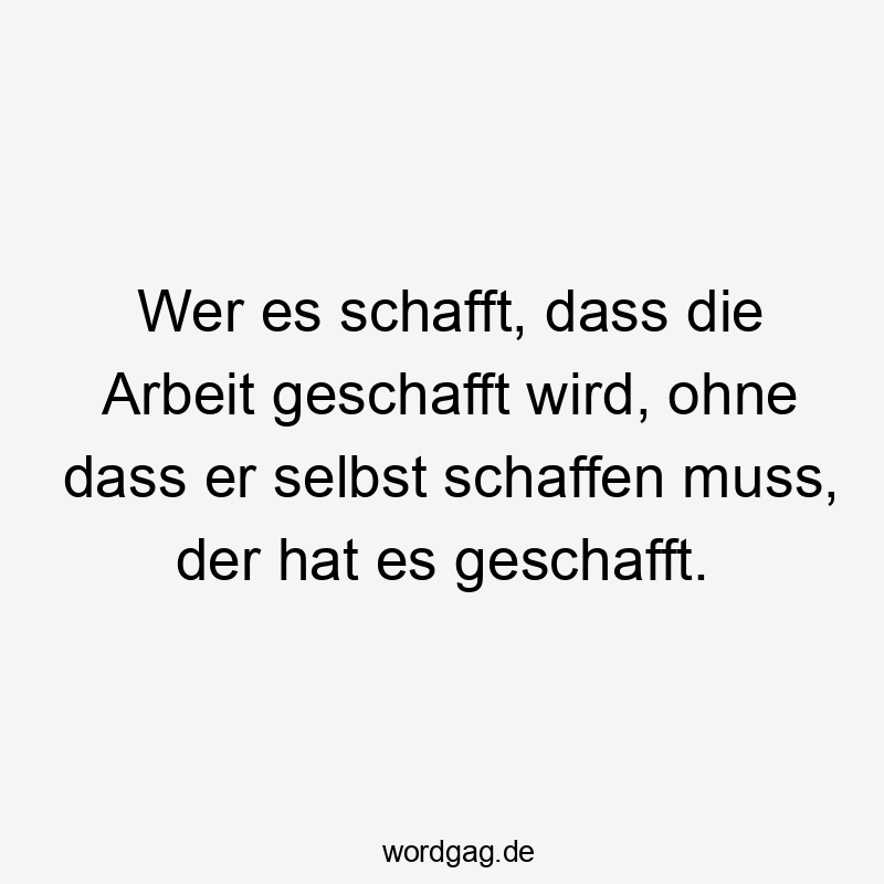 Wer es schafft, dass die Arbeit geschafft wird, ohne dass er selbst schaffen muss, der hat es geschafft.