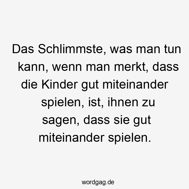 Das Schlimmste, was man tun kann, wenn man merkt, dass die Kinder gut miteinander spielen, ist, ihnen zu sagen, dass sie gut miteinander spielen.