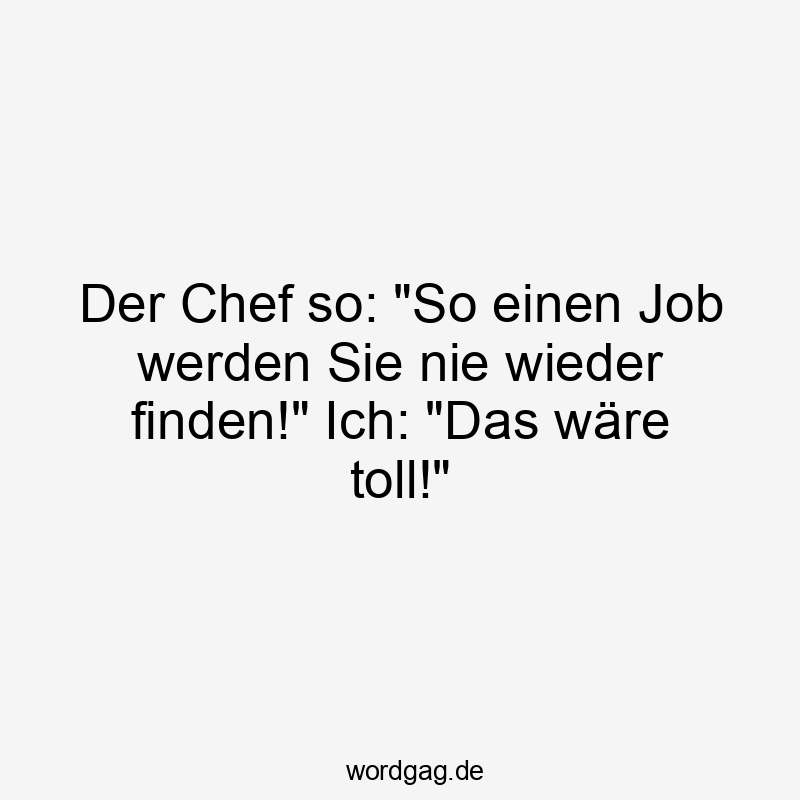 Der Chef so: „So einen Job werden Sie nie wieder finden!“ Ich: „Das wäre toll!“
