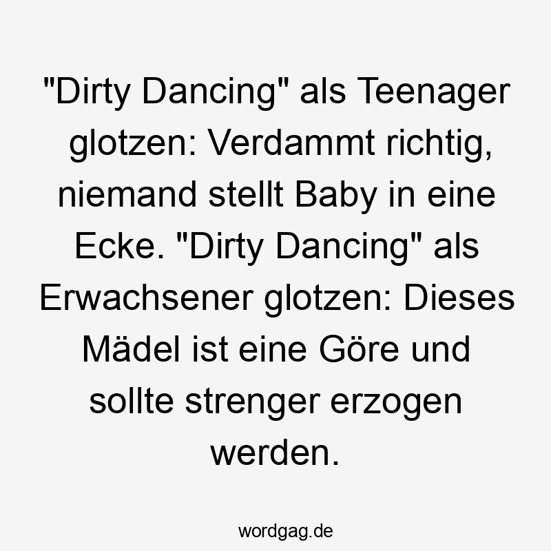 Lustige Sprüche: Baby - „Dirty Dancing“ als Teenager glotzen: Verdammt richtig, niemand stellt Baby in eine Ecke. „Dirty Dancing“ als Erwachsener glotzen: Dieses Mädel ist eine Göre und sollte strenger erzogen werden.