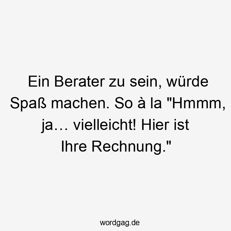 Ein Berater zu sein, würde Spaß machen. So à la "Hmmm, ja… vielleicht! Hier ist Ihre Rechnung."