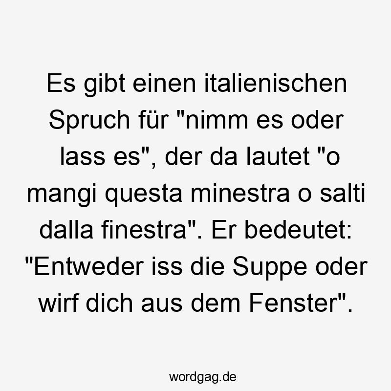 Es gibt einen italienischen Spruch für "nimm es oder lass es", der da lautet "o mangi questa minestra o salti dalla finestra". Er bedeutet: "Entweder iss die Suppe oder wirf dich aus dem Fenster".