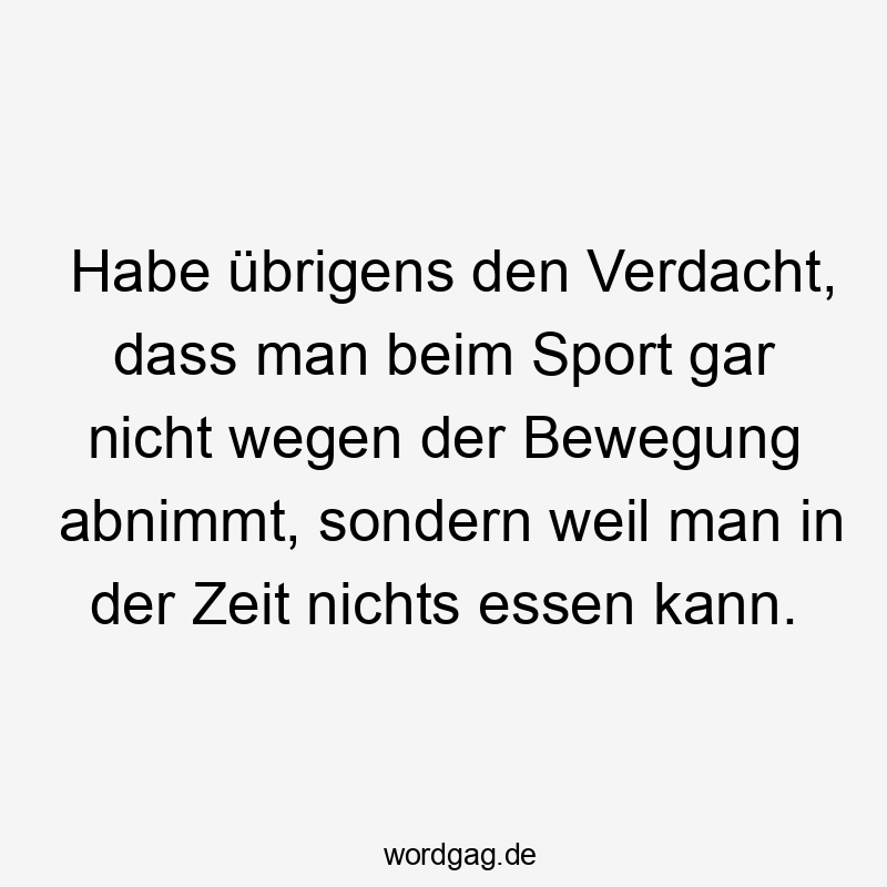 Habe übrigens den Verdacht, dass man beim Sport gar nicht wegen der Bewegung abnimmt, sondern weil man in der Zeit nichts essen kann.