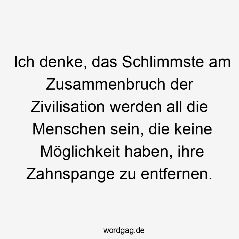 Ich denke, das Schlimmste am Zusammenbruch der Zivilisation werden all die Menschen sein, die keine Möglichkeit haben, ihre Zahnspange zu entfernen.