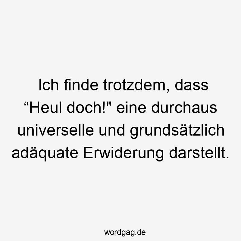 Ich finde trotzdem, dass “Heul doch!“ eine durchaus universelle und grundsätzlich adäquate Erwiderung darstellt.