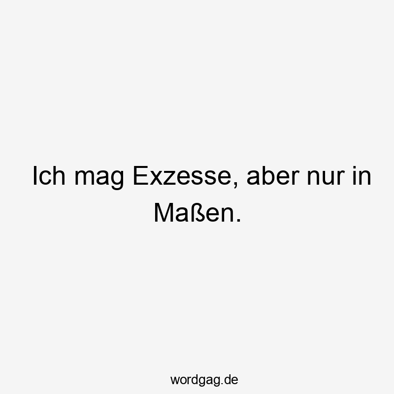 Ich mag Exzesse, aber nur in Maßen.