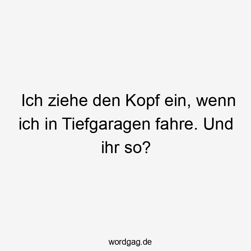 Ich ziehe den Kopf ein, wenn ich in Tiefgaragen fahre. Und ihr so?