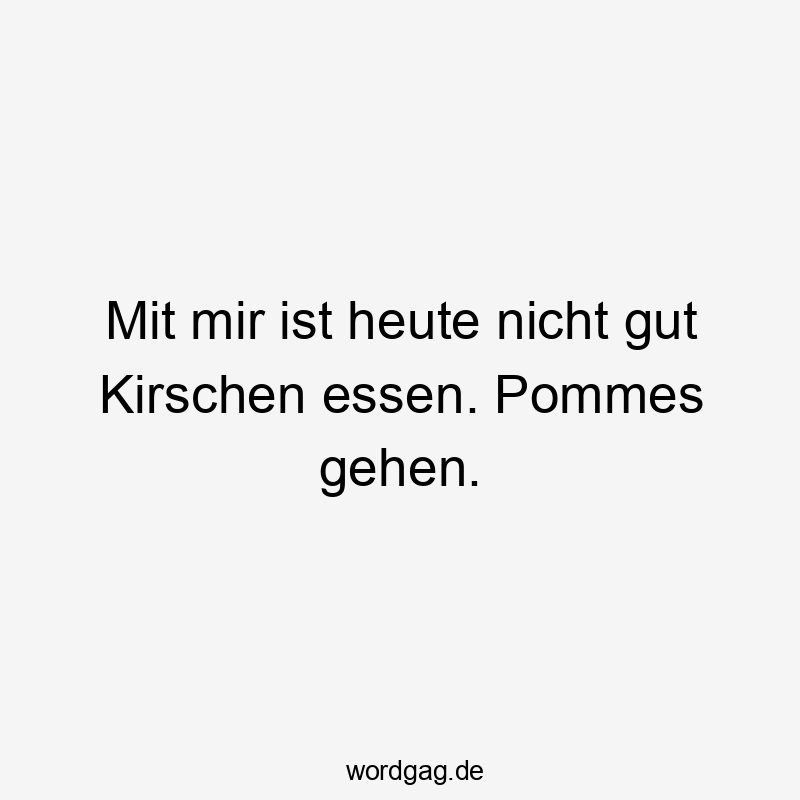 Mit mir ist heute nicht gut Kirschen essen. Pommes gehen.