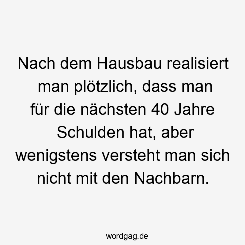 Nach dem Hausbau realisiert man plötzlich, dass man für die nächsten 40 Jahre Schulden hat, aber wenigstens versteht man sich nicht mit den Nachbarn.