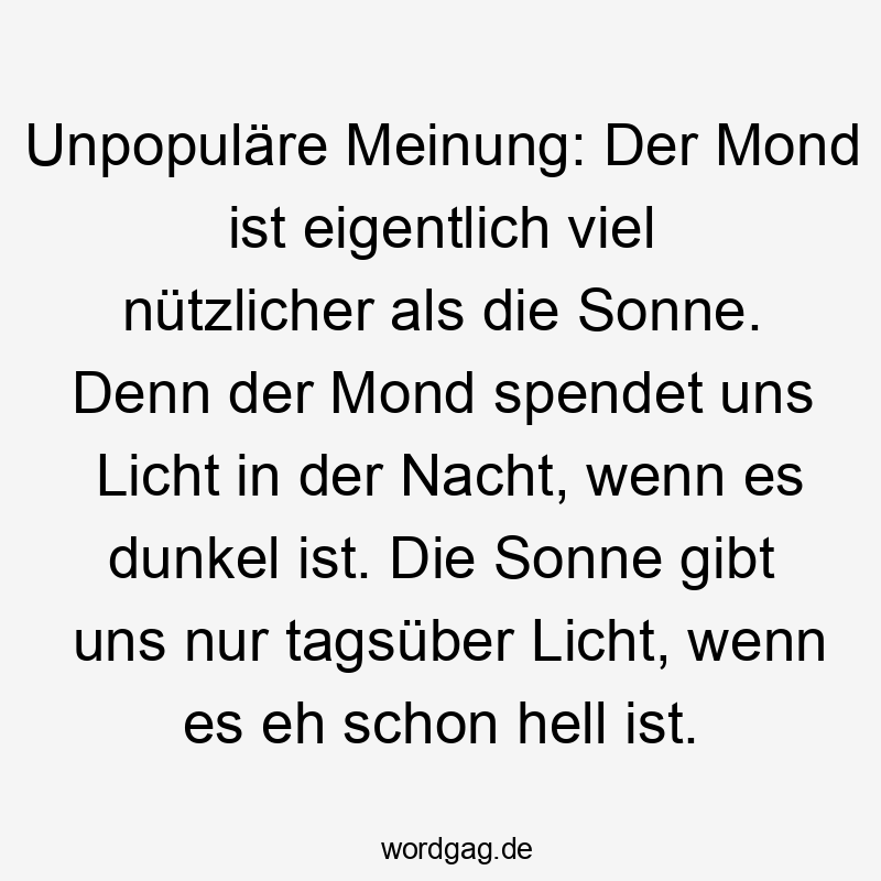 Unpopuläre Meinung: Der Mond ist eigentlich viel nützlicher als die Sonne. Denn der Mond spendet uns Licht in der Nacht, wenn es dunkel ist. Die Sonne gibt uns nur tagsüber Licht, wenn es eh schon hell ist.