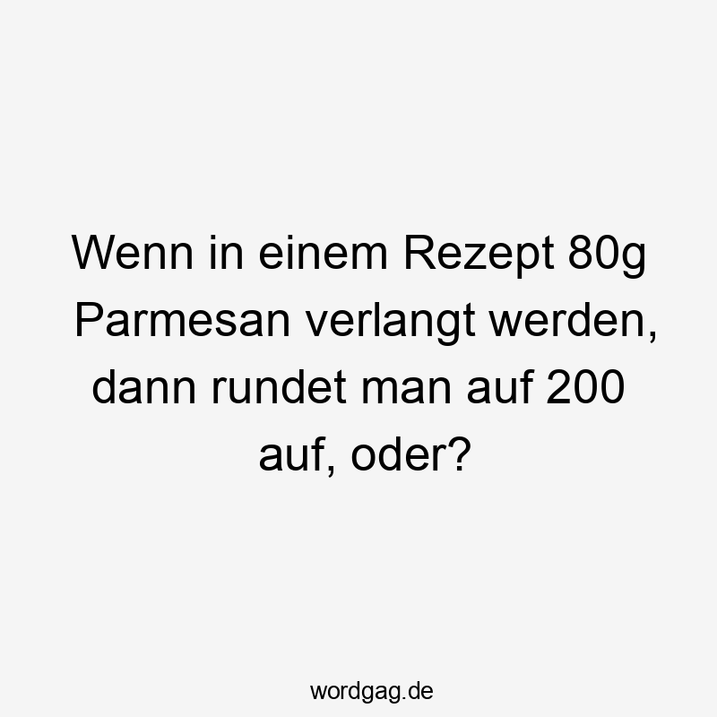 Wenn in einem Rezept 80g Parmesan verlangt werden, dann rundet man auf 200 auf, oder?